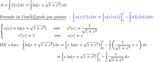 A=\int\limits_0^1f(x)\,dx=\int\limits_0^1\ln(x+\sqrt{1+x^2})\,dx\\\\\underline{\text{Formule de l'intégrale par parties}}\ :\ {\blue{\int\limits_0^1u(x)v'(x)dx=\left[\overset{}{u(x)v(x)}\right]\limits_0^1-\int\limits_0^1u'(x)v(x)dx}}. \\\\\left\lbrace\begin{matrix}u(x)=\ln(x+\sqrt{1+x^2})\ \ \ \ \Longrightarrow\ \ \ \ u'(x)=\dfrac{1}{\sqrt{1+x^2}}\\v'(x)=1\ \ \ \ \ \ \ \ \ \ \ \ \ \Longrightarrow\ \ \ \ v(x)=x\end{matrix}\right. \\\\\text{Dès lors, }\ \int\limits_0^1\ln(x+\sqrt{1+x^2})\,dx=\left[\overset{}{x\,\ln(x+\sqrt{1+x^2})}\right]\limits_0^1-\int\limits_0^1\left(\dfrac{1}{\sqrt{1+x^2}}\times x\,\right)dx \\\\\phantom{WWWWWWWW..WWWW}=\left[\overset{}{x\,\ln(x+\sqrt{1+x^2})}\right]\limits_0^1-\int\limits_0^1\dfrac{x}{\sqrt{1+x^2}}\,dx